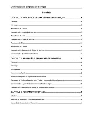 Demonstração: Empresa de Serviços

                                                                             Sumário

CAPÍTULO 1: PROCESSOS DE UMA EMPRESA DE SERVIÇOS ............................... 1

Objetivos.......................................................................................................................................................................1

Introdução ....................................................................................................................................................................1

Notas Fiscais de Entrada .............................................................................................................................................1

Laboratório 1.1– Aquisição de serviços .....................................................................................................................7

Notas Fiscais de Saída .................................................................................................................................................9

Laboratório 1.2– Venda de serviços ......................................................................................................................... 12

Pagamentos de Títulos ............................................................................................................................................... 14

Recebimento de Clientes ........................................................................................................................................... 29

Laboratório 1.3– Pagamento de Títulos de Serviços .............................................................................................. 43

Laboratório 1.4– Recebimento de Clientes .............................................................................................................. 44


CAPÍTULO 2: APURAÇÃO E PAGAMENTO DE IMPOSTOS ....................................... 1

Objetivos.......................................................................................................................................................................1

Introdução ....................................................................................................................................................................1

Pré-requisitos ...............................................................................................................................................................1

Impostos sobre Vendas ................................................................................................................................................2

Retenção de Impostos no Pagamento de Fornecedores .......................................................................................... 12

Pagamento de Títulos de Impostos sobre Vendas e Impostos Retidos no Pagamento ......................................... 14

Laboratório 2.1– Apuração de Impostos sobre Vendas a Pagar ........................................................................... 16

Laboratório 2.2– Pagamento de Títulos de Impostos sobre Vendas ..................................................................... 17


CAPÍTULO 3: FECHAMENTO CONTÁBIL .................................................................... 1

Objetivos.......................................................................................................................................................................1

Apuração de Resultado e Encerramento de Período ................................................................................................1

Impressão de Demonstrativos Financeiros ................................................................................................................4
 