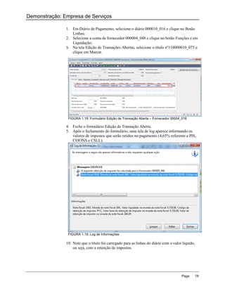 Demonstração: Empresa de Serviços

               1. Em Diário de Pagamento, selecione o diário 000010_016 e clique no Botão
                  Linhas;
               2. Selecione a conta de fornecedor 000004_048 e clique no botão Funções e em
                  Liquidação;
               3. Na tela Edição de Transações Abertas, selecione o título nº110000010_075 e
                  clique em Marcar.




                FIGURA 1.18: Formulário Edição de Transação Aberta – Fornecedor 00004_016

               4. Feche o formulário Edição de Transação Aberta.
               5. Após o fechamento do formulário, uma tela de log aparece informando os
                  valores de impostos que serão retidos no pagamento (4,65% referente a PIS,
                  COFINS e CSLL).




                FIGURA 1.19: Log de Informações

               10. Note que o título foi carregado para as linhas do diário com o valor líquido,
                   ou seja, com a retenção de impostos.




                                                                                       Page        18
 