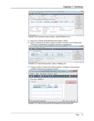 Capítulo 1: Cenários




 FIGURA 1.20: Formulário Linhas do Diário – Diário Nº 000010_016

11. Siga com os demais procedimentos para lançar o diário.
12. Após o lançamento do diário, clique no botão Consultas e em Comprovante.
    Verifique os lançamentos contábeis referentes ao pagamento.




 FIGURA 1.21: Tela de Comprovante – Diário nº 000004_016

13. Clique no botão Comprovantes Relacionados e verifique os lançamentos
    contábeis referentes aos impostos retidos;




 FIGURA 1.22: Tela de Comprovantes de transação de razão relacionado




                                                                       Page   19
 