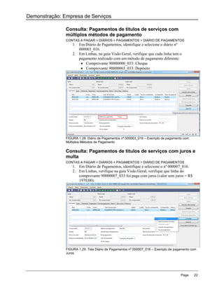 Demonstração: Empresa de Serviços

               Consulta: Pagamentos de títulos de serviços com
               múltiplos métodos de pagamento
               CONTAS A PAGAR > DIÁRIOS > PAGAMENTOS > DIÁRIO DE PAGAMENTOS
                  1. Em Diário de Pagamentos, identifique e selecione o diário nº
                     000003_016.
                  2. Em Linhas, na guia Visão Geral, verifique que cada linha tem o
                     pagamento realizado com um método de pagamento diferente:
                       Comprovante 90000000_033: Cheque
                       Comprovante 90000003_033: Depósito




               FIGURA 1.28: Diário de Pagamentos nº 000003_016 – Exemplo de pagamento com
               Múltiplos Métodos de Pagamento

               Consulta: Pagamentos de títulos de serviços com juros e
               multa
               CONTAS A PAGAR > DIÁRIOS > PAGAMENTOS > DIÁRIO DE PAGAMENTOS
                  1. Em Diário de Pagamentos, identifique e selecione o nº 000007_016.
                  2. Em Linhas, verifique na guia Visão Geral, verifique que linha do
                     comprovante 90000007_033 foi paga com juros (valor sem juros = R$
                     1970,00).




               FIGURA 1.29: Tela Diário de Pagamentos nº 000007_016 – Exemplo de pagamento com
               Juros




                                                                                    Page    22
 