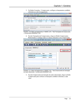 Capítulo 1: Cenários

    3. No Botão Consultas > Comprovante, verifique os lançamentos contábeis
       referentes ao valor do pagamento.




FIGURA 1.30: Diário de Pagamentos nº 000007_016 – Tela Transações de Comprovante
– Comprovante 900000007_033

    4. Na tela Transações de Comprovantes, clique no Botão Comprovantes
       Relacionados e verifique todos os valores referentes a este comprovante.




FIGURA 1.31: Diário de Pagamentos nº 000007_016 – Tela Comprovantes de transação
de razão relacionado - Comprovante 900000007_033

    5. Na tela Comprovantes de transação de razão relacionado, clique no botão
       Comprovante para verificar as transações contábeis referentes a cada
       valor.




                                                                      Page     23
 