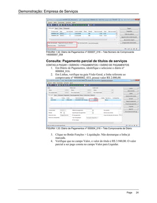 Demonstração: Empresa de Serviços




               FIGURA 1.32: Diário de Pagamentos nº 000007_016 – Tela Número de Comprovante
               140000007_054

               Consulta: Pagamento parcial de títulos de serviços
               CONTAS A PAGAR > DIÁRIOS > PAGAMENTOS > DIÁRIO DE PAGAMENTOS
                   1. Em Diário de Pagamentos, identifique e selecione o diário nº
                      000004_016.
                   2. Em Linhas, verifique na guia Visão Geral, a linha referente ao
                      comprovante nº 90000002_033, possui valor R$ 2.000,00.




               FIGURA 1.33: Diário de Pagamentos nº 000004_016 – Tela Comprovante de Diário

                   3. Clique no Botão Funções > Liquidação. Não desmarque a linha já
                      marcada.
                   4. Verifique que no campo Valor, o valor do título é R$ 3.940,00. O valor
                      parcial a ser pago consta no campo Valor para Liquidar.




                                                                                       Page    24
 