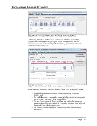 Demonstração: Empresa de Serviços




               FIGURA 1.36: Fornecedor 000001_048 – Tela Edição de Transação Aberta

               Nota: após a reversão em Edição de Transação Fechada, o título estará
               disponível novamente para a liquidação. Porém, os pagamentos não são
               cancelados, ou seja, na reconciliação bancária, os pagamentos continuam
               constando como realizados.




               FIGURA 1.37: Tela Reconciliação Bancária – após a reversão de títulos

               Para cancelar o pagamento realizado, será necessário fazer os seguintes passos:

                   1. Em Diário de Pagamentos, botão Linhas, selecione o fornecedor
                      000001_048.
                   2. No botão Funções > Liquidação, marque a linha referente ao pagamento
                      que deverá ser revertido e feche o formulário.
                   3. Na tela Comprovante de Diário, verifique que o valor foi inserido no
                      campo Crédito. No campo Texto de Transação, insira um texto referente
                      à operação (reversão do pagamento).
                   4. No campo Contrapartida, insira o mesmo banco que foi realizado o
                      pagamento.




                                                                                       Page      26
 