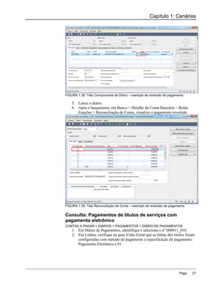 Capítulo 1: Cenários




FIGURA 1.38: Tela Comprovante de Diário – exemplo de reversão de pagamento

    5. Lance o diário.
    6. Após o lançamento, em Banco > Detalhe da Conta Bancária > Botão
       Funções > Reconciliação de Conta, visualize o pagamento revertido.




FIGURA 1.39: Tela Reconciliação de Conta – exemplo de reversão de pagamento

Consulta: Pagamentos de títulos de serviços com
pagamento eletrônico
CONTAS A PAGAR > DIÁRIOS > PAGAMENTOS > DIÁRIO DE PAGAMENTOS
    1. Em Diário de Pagamentos, identifique e selecione o nº 000011_016.
    2. Em Linhas, verifique na guia Visão Geral que as linhas dos títulos foram
       configuradas com método de pagamento e especificação de pagamento:
       Pagamento Eletrônico e 01.




                                                                       Page   27
 
