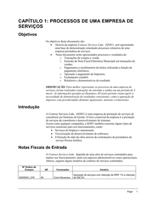 CAPÍTULO 1: PROCESSOS DE UMA EMPRESA DE
SERVIÇOS
Objetivos
                     Os objetivos deste documento são:
                          Através da empresa Contoso Services Ltda. (SERV), será apresentado
                             uma base de demonstração simulando processos rotineiros de uma
                             empresa prestadora de serviços.
                          Neste documento serão apresentados processos e resultados de:
                                 o Transações de compra e venda;
                                 o Emissão de Nota Fiscal Eletrônica Municipal em transações de
                                     vendas;
                                 o Pagamentos e recebimentos de títulos utilizando a função de
                                     pagamento eletrônico;
                                 o Apuração e pagamento de Impostos;
                                 o Fechamento contábil;
                                 o Relatórios e demonstrativos de resultado.

                     OBSERVAÇÃO: Para melhor representar os processos de uma empresa de
                     serviços, foram realizadas transações de entradas e saídas em um período de 3
                     meses. As informações geradas no Dynamics AX neste período visam suprir a
                     necessidade de demonstração de resultados consistentes, como a apuração de
                     impostos com periodicidades distintas (quinzenais, mensais e trimestrais).

Introdução
                     A Contoso Services Ltda. (SERV) é uma empresa de prestação de serviços de
                     consultoria em Sistemas de Gestão. O foco comercial da empresa é a prestação
                     de serviços de consultoria e desenvolvimento de sistemas.
                     Assim como qualquer companhia, a SERV também consome alguns tipos de
                     serviços essenciais para seu funcionamento, como:
                           Serviços de limpeza e manutenção
                           Terceirização de desenvolvimento de softwares
                           Utilização de mão-de-obra através de contratações de prestadores de
                              serviço Pessoa Jurídica.

Notas Fiscais de Entrada
                     A Contoso Services Ltda. depende de uma série de serviços contratados para
                     manter seu funcionamento, tanto em aspectos administrativos como operacionais.
                     Abaixo, seguem alguns modelos de cenários de serviços contratados.

  Nº Ordem de
    Compra           NF       Fornecedor                            Cenário

                                            Aquisição de serviços com retenção de IRRF 1% e retenção
00000001_078    90         Coho Receivers   de ISS 2%




                                                                                             Page      1
 