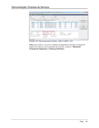 Demonstração: Empresa de Serviços




               FIGURA 1.40: Tela Comprovante de Diário – Diário nº 000011_016

               Nota: para realizar o processo completo de pagamento eletrônico (criação de
               arquivo de remessa e processamento de retorno), verificar o Manual de
               Treinamento Pagamento / Cobrança Eletrônica.




                                                                                   Page      28
 