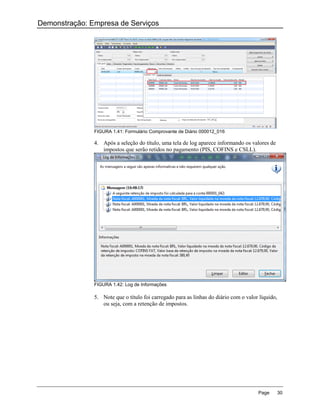 Demonstração: Empresa de Serviços




               FIGURA 1.41: Formulário Comprovante de Diário 000012_016

               4. Após a seleção do título, uma tela de log aparece informando os valores de
                  impostos que serão retidos no pagamento (PIS, COFINS e CSLL).




               FIGURA 1.42: Log de Informações

               5. Note que o título foi carregado para as linhas do diário com o valor líquido,
                  ou seja, com a retenção de impostos.




                                                                                      Page        30
 