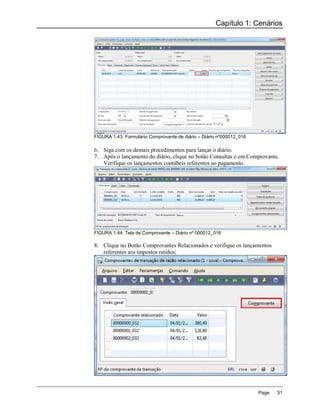 Capítulo 1: Cenários




FIGURA 1.43: Formulário Comprovante de diário – Diário nº000012_016

6. Siga com os demais procedimentos para lançar o diário.
7. Após o lançamento do diário, clique no botão Consultas e em Comprovante.
   Verifique os lançamentos contábeis referentes ao pagamento.




FIGURA 1.44: Tela de Comprovante – Diário nº 000012_016

8. Clique no Botão Comprovantes Relacionados e verifique os lançamentos
   referentes aos impostos retidos;




                                                                      Page   31
 