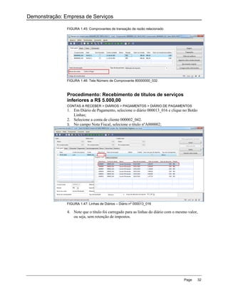 Demonstração: Empresa de Serviços

               FIGURA 1.45: Comprovantes de transação de razão relacionado




               FIGURA 1.46: Tela Número de Comprovante 80000000_032



               Procedimento: Recebimento de títulos de serviços
               inferiores a R$ 5.000,00
               CONTAS A RECEBER > DIÁRIOS > PAGAMENTOS > DIÁRIO DE PAGAMENTOS
               1. Em Diário de Pagamento, selecione o diário 000013_016 e clique no Botão
                  Linhas;
               2. Selecione a conta de cliente 000002_042.
               3. No campo Nota Fiscal, selecione o título nºA000002;




               FIGURA 1.47: Linhas de Diários – Diário nº 000013_016

               4. Note que o título foi carregado para as linhas do diário com o mesmo valor,
                  ou seja, sem retenção de impostos.




                                                                                    Page    32
 