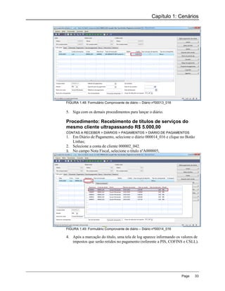 Capítulo 1: Cenários




FIGURA 1.48: Formulário Comprovante de diário – Diário nº00013_016

5. Siga com os demais procedimentos para lançar o diário.

Procedimento: Recebimento de títulos de serviços do
mesmo cliente ultrapassando R$ 5.000,00
CONTAS A RECEBER > DIÁRIOS > PAGAMENTOS > DIÁRIO DE PAGAMENTOS
1. Em Diário de Pagamento, selecione o diário 000014_016 e clique no Botão
   Linhas;
2. Selecione a conta de cliente 000002_042.
3. No campo Nota Fiscal, selecione o título nºA000005;




FIGURA 1.49: Formulário Comprovante de diário – Diário nº00014_016

4. Após a marcação do título, uma tela de log aparece informando os valores de
   impostos que serão retidos no pagamento (referente a PIS, COFINS e CSLL).




                                                                     Page    33
 