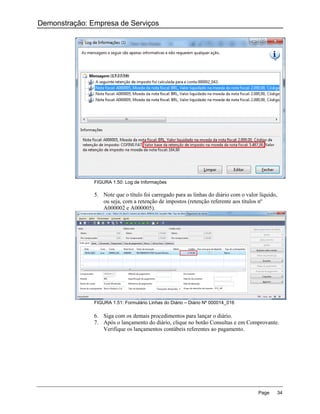 Demonstração: Empresa de Serviços




               FIGURA 1.50: Log de Informações

               5. Note que o título foi carregado para as linhas do diário com o valor líquido,
                  ou seja, com a retenção de impostos (retenção referente aos títulos nº
                  A000002 e A000005).




               FIGURA 1.51: Formulário Linhas do Diário – Diário Nº 000014_016

               6. Siga com os demais procedimentos para lançar o diário.
               7. Após o lançamento do diário, clique no botão Consultas e em Comprovante.
                  Verifique os lançamentos contábeis referentes ao pagamento.




                                                                                      Page        34
 