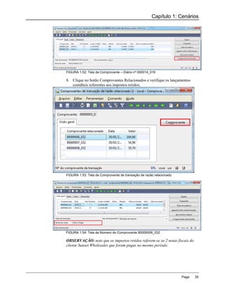 Capítulo 1: Cenários




FIGURA 1.52: Tela de Comprovante – Diário nº 000014_016

8. Clique no botão Comprovantes Relacionados e verifique os lançamentos
   contábeis referentes aos impostos retidos;




FIGURA 1.53: Tela de Comprovante de transação de razão relacionado




FIGURA 1.54: Tela de Número do Comprovante 80000006_032

OBSERVAÇÃO: note que os impostos retidos referem-se as 2 notas fiscais do
cliente Sunset Wholesales que foram pagas no mesmo período.




                                                                     Page   35
 