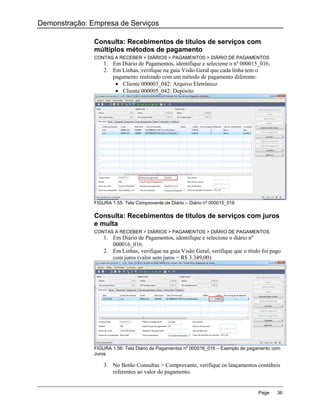 Demonstração: Empresa de Serviços

               Consulta: Recebimentos de títulos de serviços com
               múltiplos métodos de pagamento
               CONTAS A RECEBER > DIÁRIOS > PAGAMENTOS > DIÁRIO DE PAGAMENTOS
                   1. Em Diário de Pagamentos, identifique e selecione o nº 000015_016.
                   2. Em Linhas, verifique na guia Visão Geral que cada linha tem o
                      pagamento realizado com um método de pagamento diferente:
                        Cliente 000003_042: Arquivo Eletrônico
                        Cliente 000005_042: Depósito




               FIGURA 1.55: Tela Comprovante de Diário – Diário nº 000015_016

               Consulta: Recebimentos de títulos de serviços com juros
               e multa
               CONTAS A RECEBER > DIÁRIOS > PAGAMENTOS > DIÁRIO DE PAGAMENTOS
                   1. Em Diário de Pagamentos, identifique e selecione o diário nº
                      000016_016.
                   2. Em Linhas, verifique na guia Visão Geral, verifique que o título foi pago
                      com juros (valor sem juros = R$ 3.349,00).




               FIGURA 1.56: Tela Diário de Pagamentos nº 000016_016 – Exemplo de pagamento com
               Juros

                   3. No Botão Consultas > Comprovante, verifique os lançamentos contábeis
                      referentes ao valor do pagamento.


                                                                                     Page    36
 