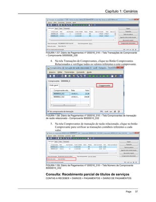 Capítulo 1: Cenários




FIGURA 1.57: Diário de Pagamentos nº 000016_016 – Tela Transações de Comprovante
– Comprovante 00000006_030

    4. Na tela Transações de Comprovantes, clique no Botão Comprovantes
       Relacionados e verifique todos os valores referentes a este comprovante.




FIGURA 1.58: Diário de Pagamentos nº 000016_016 – Tela Comprovantes de transação
de razão relacionado - Comprovante 80000010_032

    5. Na tela Comprovantes de transação de razão relacionado, clique no botão
       Comprovante para verificar as transações contábeis referentes a cada
       valor.




FIGURA 1.59: Diário de Pagamentos nº 000016_016 – Tela Número de Comprovante
80000010_032

Consulta: Recebimento parcial de títulos de serviços
CONTAS A RECEBER > DIÁRIOS > PAGAMENTOS > DIÁRIO DE PAGAMENTOS




                                                                      Page     37
 