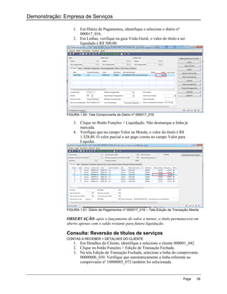 Demonstração: Empresa de Serviços

                   1. Em Diário de Pagamentos, identifique e selecione o diário nº
                      000017_016.
                   2. Em Linhas, verifique na guia Visão Geral, o valor do título a ser
                      liquidado é R$ 500,00.




               FIGURA 1.60: Tela Comprovante de Diário nº 000017_016

                   3. Clique no Botão Funções > Liquidação. Não desmarque a linha já
                      marcada.
                   4. Verifique que no campo Valor na Moeda, o valor do título é R$
                      1.328,80. O valor parcial a ser pago consta no campo Valor para
                      Liquidar.




               FIGURA 1.61: Diário de Pagamentos nº 000017_016 – Tela Edição de Transação Aberta

               OBSERVAÇÃO: após o lançamento do valor a menor, o título permanecerá em
               aberto apenas com o saldo restante para futura liquidação.

               Consulta: Reversão de títulos de serviços
               CONTAS A RECEBER > DETALHES DO CLIENTE
                   1. Em Detalhes do Cliente, identifique e selecione o cliente 000001_042.
                   2. Clique no botão Funções > Edição de Transação Fechada.
                   3. Na tela Edição de Transação Fechada, selecione a linha do comprovante
                      00000006_030. Verifique que automaticamente a linha referente ao
                      comprovante nº 10000005_072 também foi selecionada.



                                                                                      Page    38
 