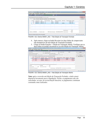 Capítulo 1: Cenários




FIGURA 1.62: Cliente 000001_042 – Tela Edição de Transação Fechada

    4. Após marcar, clique no botão Reverter (as duas linhas de comprovante
       irão desaparecer da tela Edição de Transação Fechada).
    5. Clique no botão Funções > Edição de Transação Aberta. Verifique que as
       duas linhas revertidas encontram-se na tela Edição de Transação Aberta.




FIGURA 1.63: Cliente 000001_042 – Tela Edição de Transação Aberta

Nota: após a reversão em Edição de Transação Fechada, o título estará
disponível novamente para a liquidação. Porém, os pagamentos não são
cancelados, ou seja, na reconciliação bancária, os pagamentos continuam
constando como realizados.




                                                                     Page   39
 
