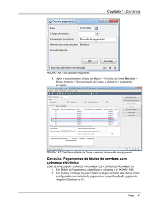 Capítulo 1: Cenários




FIGURA 1.66: Tela Cancelar Pagamento

    4. Após o cancelamento, clique em Banco > Detalhe da Conta Bancária >
       Botão Funções > Reconciliação de Conta, e visualize o pagamento
       revertido.




FIGURA 1.67: Tela Reconciliação de Conta – exemplo de reversão de pagamento

Consulta: Pagamentos de títulos de serviços com
cobrança eletrônica
CONTAS A RECEBER > DIÁRIOS > PAGAMENTOS > DIÁRIO DE PAGAMENTOS
    1. Em Diário de Pagamentos, identifique e selecione o nº 000018_016.
    2. Em Linhas, verifique na guia Visão Geral que as linhas dos títulos foram
       configuradas com método de pagamento e especificação de pagamento:
       Arquivo Eletrônico e 01.




                                                                       Page   41
 