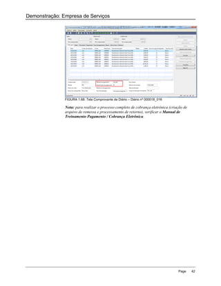 Demonstração: Empresa de Serviços




               FIGURA 1.68: Tela Comprovante de Diário – Diário nº 000018_016

               Nota: para realizar o processo completo de cobrança eletrônica (criação de
               arquivo de remessa e processamento de retorno), verificar o Manual de
               Treinamento Pagamento / Cobrança Eletrônica.




                                                                                   Page     42
 