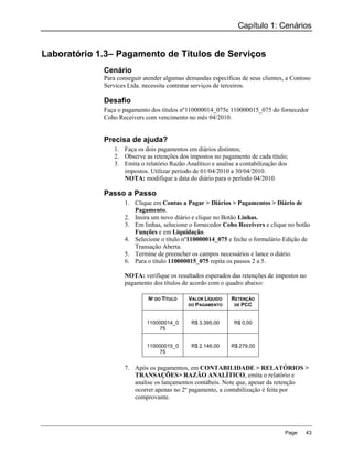 Capítulo 1: Cenários


Laboratório 1.3– Pagamento de Títulos de Serviços
             Cenário
             Para conseguir atender algumas demandas específicas de seus clientes, a Contoso
             Services Ltda. necessita contratar serviços de terceiros.

             Desafio
             Faça o pagamento dos títulos nº110000014_075e 110000015_075 do fornecedor
             Coho Receivers com vencimento no mês 04/2010.


             Precisa de ajuda?
                1. Faça os dois pagamentos em diários distintos;
                2. Observe as retenções dos impostos no pagamento de cada título;
                3. Emita o relatório Razão Analítico e analise a contabilização dos
                   impostos. Utilizar período de 01/04/2010 a 30/04/2010.
                   NOTA: modifique a data do diário para o período 04/2010.

             Passo a Passo
                    1. Clique em Contas a Pagar > Diários > Pagamentos > Diário de
                       Pagamento.
                    2. Insira um novo diário e clique no Botão Linhas.
                    3. Em linhas, selecione o fornecedor Coho Receivers e clique no botão
                       Funções e em Liquidação.
                    4. Selecione o título nº110000014_075 e feche o formulário Edição de
                       Transação Aberta.
                    5. Termine de preencher os campos necessários e lance o diário.
                    6. Para o título 110000015_075 repita os passos 2 a 5.

                    NOTA: verifique os resultados esperados das retenções de impostos no
                    pagamento dos títulos de acordo com o quadro abaixo:

                             Nº DO TÍTULO    VALOR LÍQUIDO   RETENÇÃO
                                             DO PAGAMENTO     DE PCC



                             110000014_0      R$ 3.395,00     R$ 0,00
                                 75


                             110000015_0      R$ 2.146,00    R$ 279,00
                                 75


                    7. Após os pagamentos, em CONTABILIDADE > RELATÓRIOS >
                       TRANSAÇÕES> RAZÃO ANALÍTICO, emita o relatório e
                       analise os lançamentos contábeis. Note que, apesar da retenção
                       ocorrer apenas no 2º pagamento, a contabilização é feita por
                       comprovante.




                                                                                  Page    43
 