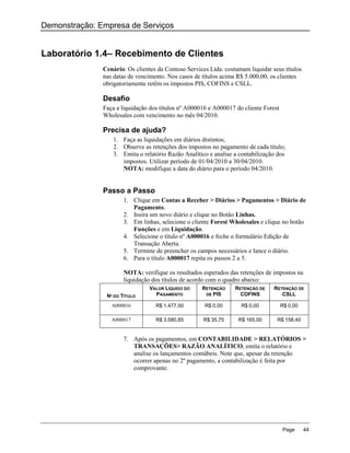 Demonstração: Empresa de Serviços


Laboratório 1.4– Recebimento de Clientes
               Cenário: Os clientes da Contoso Services Ltda. costumam liquidar seus títulos
               nas datas de vencimento. Nos casos de títulos acima R$ 5.000,00, os clientes
               obrigatoriamente retêm os impostos PIS, COFINS e CSLL.

               Desafio
               Faça a liquidação dos títulos nº A000016 e A000017 do cliente Forest
               Wholesales com vencimento no mês 04/2010.

               Precisa de ajuda?
                  1. Faça as liquidações em diários distintos;
                  2. Observe as retenções dos impostos no pagamento de cada título;
                  3. Emita o relatório Razão Analítico e analise a contabilização dos
                     impostos. Utilizar período de 01/04/2010 a 30/04/2010.
                     NOTA: modifique a data do diário para o período 04/2010.


               Passo a Passo
                      1. Clique em Contas a Receber > Diários > Pagamentos > Diário de
                         Pagamento.
                      2. Insira um novo diário e clique no Botão Linhas.
                      3. Em linhas, selecione o cliente Forest Wholesales e clique no botão
                         Funções e em Liquidação.
                      4. Selecione o título nº A000016 e feche o formulário Edição de
                         Transação Aberta.
                      5. Termine de preencher os campos necessários e lance o diário.
                      6. Para o título A000017 repita os passos 2 a 5.

                      NOTA: verifique os resultados esperados das retenções de impostos na
                      liquidação dos títulos de acordo com o quadro abaixo:
                                 VALOR LÍQUIDO DO    RETENÇÃO     RETENÇÃO DE    RETENÇÃO DE
                Nº DO TÍTULO       PAGAMENTO          DE PIS        COFINS          CSLL

                  A000016          R$ 1.477,50        R$ 0,00       R$ 0,00           R$ 0,00

                  A000017          R$ 3.580,85       R$ 35,75      R$ 165,00      R$ 158,40


                      7. Após os pagamentos, em CONTABILIDADE > RELATÓRIOS >
                         TRANSAÇÕES> RAZÃO ANALÍTICO, emita o relatório e
                         analise os lançamentos contábeis. Note que, apesar da retenção
                         ocorrer apenas no 2º pagamento, a contabilização é feita por
                         comprovante.




                                                                                      Page      44
 