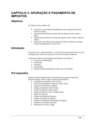 CAPÍTULO 2: APURAÇÃO E PAGAMENTO DE
IMPOSTOS
Objetivos
                 Os objetivos deste capítulo são:

                        Apresentar os pré-requisitos fundamentais para a geração correta dos
                         impostos a pagar;
                        Apresentar procedimento para provisão de impostos sobre vendas a
                         pagar;
                        Apresentar procedimento de ajuste de impostos sobre vendas e impostos
                         retidos;
                        Apresentar o procedimento de criação de títulos de impostos e geração
                         de guias de pagamentos no Soft Team.

Introdução
                 De acordo com o cenário brasileiro, o ramo de serviço da Contoso Services Ltda.
                 a obriga prestar contas com o governo com diversos tipos de impostos.

                 Cada tipo de imposto possui parâmetros diferentes em relação a:
                      Formas de contabilização;
                      Autoridade;
                      Alíquotas;
                      Fato gerador;
                      Responsável pela prestação de contas com a Autoridade.

Pré-requisitos
                 Existem algumas parametrizações necessárias para a geração correta dos
                 impostos a pagar. Abaixo, segue a relação dos parâmetros:
                      Autoridades de Impostos sobre Vendas;
                      Períodos de liquidação de impostos sobre vendas;
                      Grupos de lançamentos contábeis;
                      Códigos de Impostos sobre Vendas;
                      Grupos de Impostos sobre Vendas;
                      Grupos de Impostos sobre Vendas do Item;
                      Matriz de Impostos;
                      Códigos da retenção de imposto;
                      Grupos de retenção de imposto;
                      Períodos de liquidação da Retenção de Imposto;
                      Parâmetros de Contas a Receber;
                      Parâmetros de Contas a Pagar.




                                                                                       Page      1
 