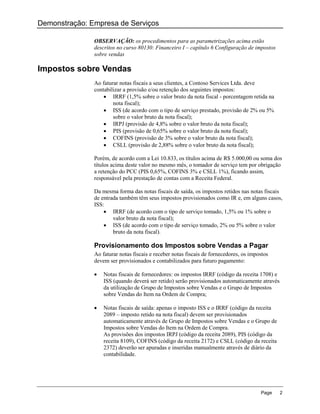 Demonstração: Empresa de Serviços

               OBSERVAÇÃO: os procedimentos para as parametrizações acima estão
               descritos no curso 80130: Financeiro I – capítulo 6 Configuração de impostos
               sobre vendas

Impostos sobre Vendas
               Ao faturar notas fiscais a seus clientes, a Contoso Services Ltda. deve
               contabilizar a provisão e/ou retenção dos seguintes impostos:
                    IRRF (1,5% sobre o valor bruto da nota fiscal - porcentagem retida na
                       nota fiscal);
                    ISS (de acordo com o tipo de serviço prestado, provisão de 2% ou 5%
                       sobre o valor bruto da nota fiscal);
                    IRPJ (provisão de 4,8% sobre o valor bruto da nota fiscal);
                    PIS (provisão de 0,65% sobre o valor bruto da nota fiscal);
                    COFINS (provisão de 3% sobre o valor bruto da nota fiscal);
                    CSLL (provisão de 2,88% sobre o valor bruto da nota fiscal);

               Porém, de acordo com a Lei 10.833, os títulos acima de R$ 5.000,00 ou soma dos
               títulos acima deste valor no mesmo mês, o tomador de serviço tem por obrigação
               a retenção do PCC (PIS 0,65%, COFINS 3% e CSLL 1%), ficando assim,
               responsável pela prestação de contas com a Receita Federal.

               Da mesma forma das notas fiscais de saída, os impostos retidos nas notas fiscais
               de entrada também têm seus impostos provisionados como IR e, em alguns casos,
               ISS:
                    IRRF (de acordo com o tipo de serviço tomado, 1,5% ou 1% sobre o
                       valor bruto da nota fiscal);
                    ISS (de acordo com o tipo de serviço tomado, 2% ou 5% sobre o valor
                       bruto da nota fiscal).

               Provisionamento dos Impostos sobre Vendas a Pagar
               Ao faturar notas fiscais e receber notas fiscais de fornecedores, os impostos
               devem ser provisionados e contabilizados para futuro pagamento:

                  Notas fiscais de fornecedores: os impostos IRRF (código da receita 1708) e
                   ISS (quando deverá ser retido) serão provisionados automaticamente através
                   da utilização de Grupo de Impostos sobre Vendas e o Grupo de Impostos
                   sobre Vendas do Item na Ordem de Compra;

                  Notas fiscais de saída: apenas o imposto ISS e o IRRF (código da receita
                   2089 – imposto retido na nota fiscal) devem ser provisionados
                   automaticamente através de Grupo de Impostos sobre Vendas e o Grupo de
                   Impostos sobre Vendas do Item na Ordem de Compra.
                   As provisões dos impostos IRPJ (código da receita 2089), PIS (código da
                   receita 8109), COFINS (código da receita 2172) e CSLL (código da receita
                   2372) deverão ser apuradas e inseridas manualmente através de diário da
                   contabilidade.




                                                                                        Page    2
 