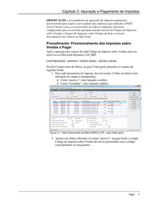 Capítulo 2: Apuração e Pagamento de Impostos

OBSERVAÇÃO: o procedimento de apuração de impostos manual foi
desenvolvido para suprir a necessidade das empresas que utilizam o SPED
Fiscal. Nestes casos, se as provisões de todos os impostos estiverem
configuradas para ocorrerem automaticamente através de Grupos de Impostos
sobre Vendas e Grupos de Impostos sobre Vendas do Item, ocorrerá
discrepância nos valores no Soft Team.

Procedimento: Provisionamento dos Impostos sobre
Vendas a Pagar
Após a apuração dos valores de cada Código de Imposto sobre Vendas, deve-se
inseri-los no Microsoft Dynamics AX 2009.

CONTABILIDADE > DIÁRIOS > DIÁRIO GERAL > BOTÃO LINHAS

Na tela Comprovante de Diário, na guia Visão geral, preencha os campos da
seguinte forma:
    1. Para cada lançamento de imposto, deverá constar 2 linhas no diário (sem
        utilização do campo Contrapartida):
           Conta “passivo”: valor lançado a crédito;
           Conta “resultado”: valor lançado a débito;




  Figura 2.1: Tela Comprovante de Diário 000019_016 – guia Visão geral

    2. Apenas nas linhas referentes às contas “passivo”, na guia Geral, o campo
       Código do Imposto sobre Vendas deverá ser preenchido com o código
       correspondente ao lançamento;




                                                                         Page    3
 