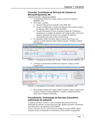 Capítulo 1: Cenários

Consulta: Contratação de Serviços de Limpeza no
Microsoft Dynamics AX
CONTAS A PAGAR > ORDEM DE COMPRA
   1. No formulário Ordem de Compra, clique na ordem de compra nº
      00000001_078.
   2. Em Linhas, verifique:
       Na guia Visão geral foi utilizado o Item SER_003;
       Na guia Configuração, os grupos de impostos sobre vendas e grupos
          de impostos sobre vendas do item são G003;
       Na guia Informações Fiscais, no quadro Códigos de Tributações,
          encontram-se os códigos de impostos que incidem sobre o serviço de
          limpeza contratado (de acordo com os grupos de impostos
          selecionados) que serão retidos na Nota Fiscal.
   3. No cabeçalho, botão Consultas, clique na opção Nota Fiscal e em
      seguida, no botão Impostos sobre Vendas Lançado. Verifique o cálculo
      dos impostos.




FIGURA 1.1: Transações de Impostos sobre Vendas – Ordem de Compra 00000001_078

   4. Verifique os lançamentos contábeis dos Impostos. Clique no botão
      Comprovante.




FIGURA 1.2: Transações de Comprovante – Ordem de Compra 00000001_078

   5. No formulário Ordem de Compra, botão Consultas, clique na opção Nota
      Fiscal e no botão Visualizar/Imprimir. Visualize a impressão da nota
      fiscal com os impostos calculados.

Procedimento: Contratação de Serviços Consultoria
(elaboração de software)
A empresa Adventure Services é uma consultoria que presta serviços de
elaboração de software à Contoso Services Ltda. quando necessário. Geralmente,
suas notas fiscais são superiores a R$ 5.000,01.
Como a Adventure Services está inscrita no código de serviços 02690, alguns
impostos devem ser destacados na nota fiscal e outros retidos no pagamento.


                                                                       Page   3
 