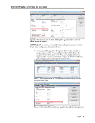 Demonstração: Empresa de Serviços




                 Figura 2.2: Tela Comprovante de Diário 000019_016 – guia Geral (linha referente
                 apenas a conta de passivo)

                 OBSERVAÇÃO: as contas a serem utilizadas nos lançamentos das provisões
                 devem estar configuradas da seguinte forma:

                        A conta contábil de passivo do imposto deverá estar inserida no
                         campo Imposto sobre Vendas a Pagar no formulário Grupo de
                         Lançamento Contábil. Esta conta deve estar configurada como
                         Imposto sobre Vendas – Formulário Gráfico de Detalhes da Conta,
                         guia Configuração, campo Tipo de Lançamento;




                       Figura 2.3: Formulário Grupo de Lançamentos Contábeis – campo Imposto
                       sobre Vendas a Pagar




                       Figura 2.4: Formulário Plano de Contas – guia Configuração (conta de passivo)




                                                                                           Page    4
 
