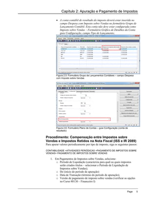 Capítulo 2: Apuração e Pagamento de Impostos

          A conta contábil de resultado do imposto deverá estar inserida no
           campo Despesa com Imposto sobre Vendas no formulário Grupo de
           Lançamento Contábil. Esta conta não deve estar configurada como
           Imposto sobre Vendas – Formulário Gráfico de Detalhes da Conta
           guia Configuração, campo Tipo de Lançamento;




         Figura 2.5: Formulário Grupo de Lançamentos Contábeis – campo Despesa
         com Imposto sobre Vendas




         Figura 2.6: Formulário Plano de Contas – guia Configuração (conta de
         resultado)

Procedimento: Compensação entre Impostos sobre
Vendas e Impostos Retidos na Nota Fiscal (ISS e IR 2089)
Para apurar valores periodicamente por tipo de imposto, siga os seguintes passos:

CONTABILIDADE >ATIVIDADES PERIÓDICAS >PAGAMENTO DE IMPOSTOS SOBRE
VENDAS> PAGAMENTO DE IMPOSTOS SOBRE VENDAS

    1. Em Pagamentos de Impostos sobre Vendas, selecione:
        o Período de Liquidação (caracteriza para qual ou quais impostos
          serão criados títulos – selecionar o Período de Liquidação de
          Impostos sobre Vendas);
        o De (início do período de apuração)
        o Data de Transação (término do período de apuração);
        o Versão de pagamento de imposto sobre vendas (verificar as opções
          no Curso 80130 – Financeiro I)


                                                                            Page   5
 