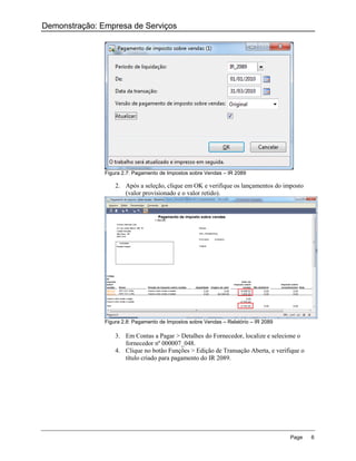 Demonstração: Empresa de Serviços




               Figura 2.7: Pagamento de Impostos sobre Vendas – IR 2089

                   2. Após a seleção, clique em OK e verifique os lançamentos do imposto
                      (valor provisionado e o valor retido).




               Figura 2.8: Pagamento de Impostos sobre Vendas – Relatório – IR 2089

                   3. Em Contas a Pagar > Detalhes do Fornecedor, localize e selecione o
                      fornecedor nº 000007_048.
                   4. Clique no botão Funções > Edição de Transação Aberta, e verifique o
                      título criado para pagamento do IR 2089.




                                                                                      Page   6
 
