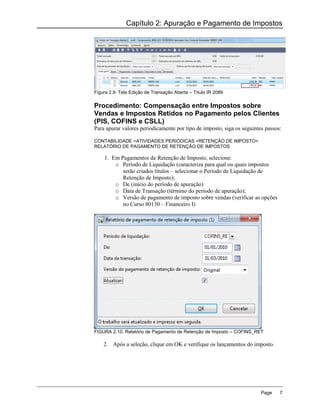 Capítulo 2: Apuração e Pagamento de Impostos




Figura 2.9: Tela Edição de Transação Aberta – Título IR 2089

Procedimento: Compensação entre Impostos sobre
Vendas e Impostos Retidos no Pagamento pelos Clientes
(PIS, COFINS e CSLL)
Para apurar valores periodicamente por tipo de imposto, siga os seguintes passos:

CONTABILIDADE >ATIVIDADES PERIÓDICAS >RETENÇÃO DE IMPOSTO>
RELATÓRIO DE PAGAMENTO DE RETENÇÃO DE IMPOSTOS

    1. Em Pagamentos de Retenção de Imposto, selecione:
        o Período de Liquidação (caracteriza para qual ou quais impostos
           serão criados títulos – selecionar o Período de Liquidação de
           Retenção de Imposto);
        o De (início do período de apuração)
        o Data de Transação (término do período de apuração);
        o Versão de pagamento de imposto sobre vendas (verificar as opções
           no Curso 80130 – Financeiro I)




FIGURA 2.10: Relatório de Pagamento de Retenção de Imposto – COFINS_RET

    2. Após a seleção, clique em OK e verifique os lançamentos do imposto.




                                                                        Page    7
 