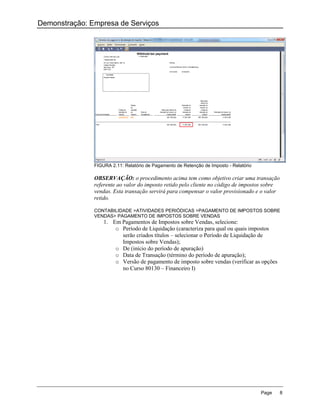 Demonstração: Empresa de Serviços




               FIGURA 2.11: Relatório de Pagamento de Retenção de Imposto - Relatório

               OBSERVAÇÃO: o procedimento acima tem como objetivo criar uma transação
               referente ao valor do imposto retido pelo cliente no código de impostos sobre
               vendas. Esta transação servirá para compensar o valor provisionado e o valor
               retido.

               CONTABILIDADE >ATIVIDADES PERIÓDICAS >PAGAMENTO DE IMPOSTOS SOBRE
               VENDAS> PAGAMENTO DE IMPOSTOS SOBRE VENDAS
                   1. Em Pagamentos de Impostos sobre Vendas, selecione:
                       o Período de Liquidação (caracteriza para qual ou quais impostos
                         serão criados títulos – selecionar o Período de Liquidação de
                         Impostos sobre Vendas);
                       o De (início do período de apuração)
                       o Data de Transação (término do período de apuração);
                       o Versão de pagamento de imposto sobre vendas (verificar as opções
                         no Curso 80130 – Financeiro I)




                                                                                        Page   8
 