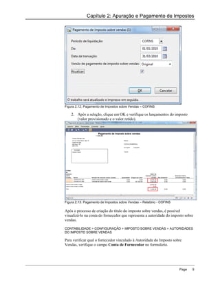 Capítulo 2: Apuração e Pagamento de Impostos




Figura 2.12: Pagamento de Impostos sobre Vendas – COFINS

    2. Após a seleção, clique em OK e verifique os lançamentos do imposto
       (valor provisionado e o valor retido).




Figura 2.13: Pagamento de Impostos sobre Vendas – Relatório - COFINS

Após o processo de criação do título do imposto sobre vendas, é possível
visualizá-lo na conta do fornecedor que representa a autoridade do imposto sobre
vendas.

CONTABILIDADE > CONFIGURAÇÃO > IMPOSTO SOBRE VENDAS > AUTORIDADES
DO IMPOSTO SOBRE VENDAS

Para verificar qual o fornecedor vinculado à Autoridade do Imposto sobre
Vendas, verifique o campo Conta de Fornecedor no formulário.




                                                                       Page    9
 