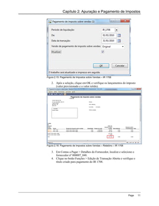 Capítulo 2: Apuração e Pagamento de Impostos




Figura 2.15: Pagamento de Impostos sobre Vendas – IR 1708

    2. Após a seleção, clique em OK e verifique os lançamentos do imposto
       (valor provisionado e o valor retido).




Figura 2.16: Pagamento de Impostos sobre Vendas – Relatório – IR 1708

    3. Em Contas a Pagar > Detalhes do Fornecedor, localize e selecione o
       fornecedor nº 000007_048.
    4. Clique no botão Funções > Edição de Transação Aberta e verifique o
       título criado para pagamento do IR 1708.




                                                                        Page   11
 