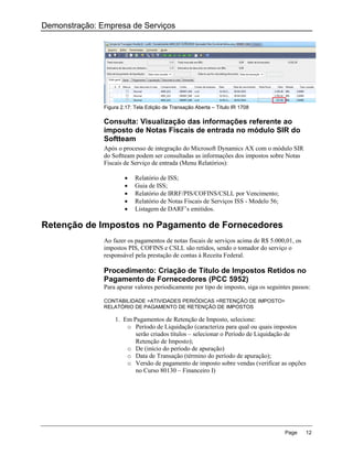 Demonstração: Empresa de Serviços




               Figura 2.17: Tela Edição de Transação Aberta – Título IR 1708

               Consulta: Visualização das informações referente ao
               imposto de Notas Fiscais de entrada no módulo SIR do
               Softteam
               Após o processo de integração do Microsoft Dynamics AX com o módulo SIR
               do Softteam podem ser consultadas as informações dos impostos sobre Notas
               Fiscais de Serviço de entrada (Menu Relatórios):

                           Relatório de ISS;
                           Guia de ISS;
                           Relatório de IRRF/PIS/COFINS/CSLL por Vencimento;
                           Relatório de Notas Fiscais de Serviços ISS - Modelo 56;
                           Listagem de DARF‟s emitidos.

Retenção de Impostos no Pagamento de Fornecedores
               Ao fazer os pagamentos de notas fiscais de serviços acima de R$ 5.000,01, os
               impostos PIS, COFINS e CSLL são retidos, sendo o tomador do serviço o
               responsável pela prestação de contas à Receita Federal.

               Procedimento: Criação de Título de Impostos Retidos no
               Pagamento de Fornecedores (PCC 5952)
               Para apurar valores periodicamente por tipo de imposto, siga os seguintes passos:

               CONTABILIDADE >ATIVIDADES PERIÓDICAS >RETENÇÃO DE IMPOSTO>
               RELATÓRIO DE PAGAMENTO DE RETENÇÃO DE IMPOSTOS

                   1. Em Pagamentos de Retenção de Imposto, selecione:
                       o Período de Liquidação (caracteriza para qual ou quais impostos
                          serão criados títulos – selecionar o Período de Liquidação de
                          Retenção de Imposto);
                       o De (início do período de apuração)
                       o Data de Transação (término do período de apuração);
                       o Versão de pagamento de imposto sobre vendas (verificar as opções
                          no Curso 80130 – Financeiro I)




                                                                                      Page    12
 