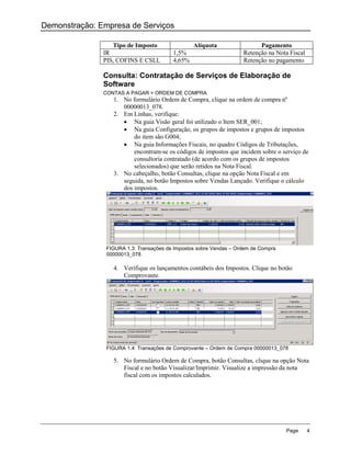 Demonstração: Empresa de Serviços

                  Tipo de Imposto                Alíquota                 Pagamento
               IR                        1,5%                       Retenção na Nota Fiscal
               PIS, COFINS E CSLL        4,65%                      Retenção no pagamento

               Consulta: Contratação de Serviços de Elaboração de
               Software
               CONTAS A PAGAR > ORDEM DE COMPRA
                  1. No formulário Ordem de Compra, clique na ordem de compra nº
                     00000013_078.
                  2. Em Linhas, verifique:
                      Na guia Visão geral foi utilizado o Item SER_001;
                      Na guia Configuração, os grupos de impostos e grupos de impostos
                         do item são G004;
                      Na guia Informações Fiscais, no quadro Códigos de Tributações,
                         encontram-se os códigos de impostos que incidem sobre o serviço de
                         consultoria contratado (de acordo com os grupos de impostos
                         selecionados) que serão retidos na Nota Fiscal.
                  3. No cabeçalho, botão Consultas, clique na opção Nota Fiscal e em
                     seguida, no botão Impostos sobre Vendas Lançado. Verifique o cálculo
                     dos impostos.




                FIGURA 1.3: Transações de Impostos sobre Vendas – Ordem de Compra
                00000013_078

                  4. Verifique os lançamentos contábeis dos Impostos. Clique no botão
                     Comprovante.




                FIGURA 1.4: Transações de Comprovante – Ordem de Compra 00000013_078

                  5. No formulário Ordem de Compra, botão Consultas, clique na opção Nota
                     Fiscal e no botão Visualizar/Imprimir. Visualize a impressão da nota
                     fiscal com os impostos calculados.




                                                                                    Page      4
 