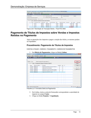 Demonstração: Empresa de Serviços




               Figura 2.20: Tela Edição de Transação Aberta – Título PCC 5952


Pagamento de Títulos de Impostos sobre Vendas e Impostos
Retidos no Pagamento
               Após as apurações dos impostos a pagar e criação dos títulos, os mesmos podem
               ser liquidados.

               Procedimento: Pagamento de Títulos de Impostos
               CONTAS A PAGAR > DIÁRIOS > PAGAMENTO > DIÁRIOS DE PAGAMENTOS

                   1. Em Diário de Pagamentos, clique no Botão Linhas;




               FIGURA 2.21: Formulário Diário de Pagamentos

                   2. Em Linhas, insira a conta de fornecedor correspondente a autoridade do
                      imposto no campo Conta;
                   3. Clique no botão Funções > Liquidação;




                                                                                   Page    14
 