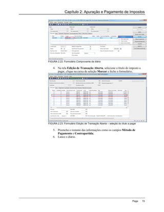 Capítulo 2: Apuração e Pagamento de Impostos




FIGURA 2.22: Formulário Comprovante de diário

    4. Na tela Edição de Transação Aberta, selecione o título do imposto a
       pagar, clique na caixa de seleção Marcar e feche o formulário;




FIGURA 2.23: Formulário Edição de Transação Aberta – seleção do título a pagar

    5. Preencha o restante das informações como os campos Método de
       Pagamento e Contrapartida;
    6. Lance o diário.




                                                                          Page   15
 