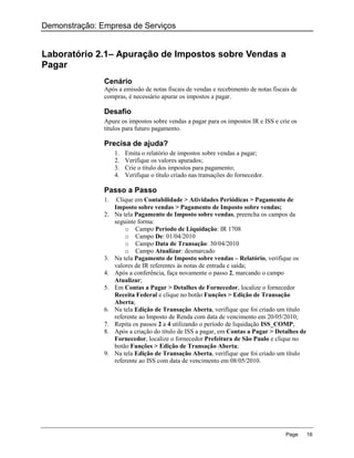 Demonstração: Empresa de Serviços


Laboratório 2.1– Apuração de Impostos sobre Vendas a
Pagar
               Cenário
               Após a emissão de notas fiscais de vendas e recebimento de notas fiscais de
               compras, é necessário apurar os impostos a pagar.

               Desafio
               Apure os impostos sobre vendas a pagar para os impostos IR e ISS e crie os
               títulos para futuro pagamento.

               Precisa de ajuda?
                    1.   Emita o relatório de impostos sobre vendas a pagar;
                    2.   Verifique os valores apurados;
                    3.   Crie o título dos impostos para pagamento;
                    4.   Verifique o título criado nas transações do fornecedor.

               Passo a Passo
               1.    Clique em Contabilidade > Atividades Periódicas > Pagamento de
                    Imposto sobre vendas > Pagamento de Imposto sobre vendas;
               2.   Na tela Pagamento de Imposto sobre vendas, preencha os campos da
                    seguinte forma:
                        o Campo Período de Liquidação: IR 1708
                        o Campo De: 01/04/2010
                        o Campo Data de Transação: 30/04/2010
                        o Campo Atualizar: desmarcado
               3.   Na tela Pagamento de Imposto sobre vendas – Relatório, verifique os
                    valores de IR referentes às notas de entrada e saída;
               4.   Após a conferência, faça novamente o passo 2, marcando o campo
                    Atualizar;
               5.   Em Contas a Pagar > Detalhes de Fornecedor, localize o fornecedor
                    Receita Federal e clique no botão Funções > Edição de Transação
                    Aberta;
               6.   Na tela Edição de Transação Aberta, verifique que foi criado um título
                    referente ao Imposto de Renda com data de vencimento em 20/05/2010;
               7.   Repita os passos 2 a 4 utilizando o período de liquidação ISS_COMP;
               8.   Após a criação do título de ISS a pagar, em Contas a Pagar > Detalhes de
                    Fornecedor, localize o fornecedor Prefeitura de São Paulo e clique no
                    botão Funções > Edição de Transação Aberta;
               9.   Na tela Edição de Transação Aberta, verifique que foi criado um título
                    referente ao ISS com data de vencimento em 08/05/2010.




                                                                                     Page      16
 