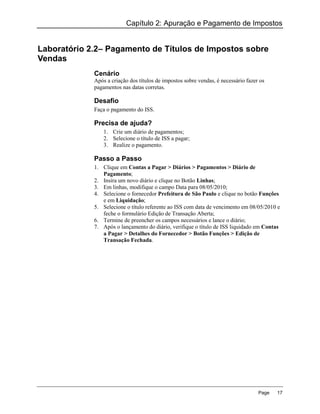 Capítulo 2: Apuração e Pagamento de Impostos


Laboratório 2.2– Pagamento de Títulos de Impostos sobre
Vendas
             Cenário
             Após a criação dos títulos de impostos sobre vendas, é necessário fazer os
             pagamentos nas datas corretas.

             Desafio
             Faça o pagamento do ISS.

             Precisa de ajuda?
                 1. Crie um diário de pagamentos;
                 2. Selecione o título de ISS a pagar;
                 3. Realize o pagamento.

             Passo a Passo
             1. Clique em Contas a Pagar > Diários > Pagamentos > Diário de
                Pagamento;
             2. Insira um novo diário e clique no Botão Linhas;
             3. Em linhas, modifique o campo Data para 08/05/2010;
             4. Selecione o fornecedor Prefeitura de São Paulo e clique no botão Funções
                e em Liquidação;
             5. Selecione o título referente ao ISS com data de vencimento em 08/05/2010 e
                feche o formulário Edição de Transação Aberta;
             6. Termine de preencher os campos necessários e lance o diário;
             7. Após o lançamento do diário, verifique o título de ISS liquidado em Contas
                a Pagar > Detalhes do Fornecedor > Botão Funções > Edição de
                Transação Fechada.




                                                                                    Page   17
 