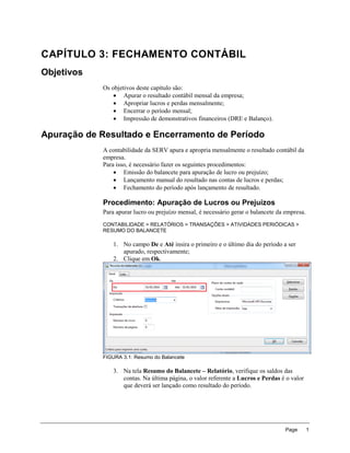 CAPÍTULO 3: FECHAMENTO CONTÁBIL
Objetivos
            Os objetivos deste capítulo são:
                 Apurar o resultado contábil mensal da empresa;
                 Apropriar lucros e perdas mensalmente;
                 Encerrar o período mensal;
                 Impressão de demonstrativos financeiros (DRE e Balanço).

Apuração de Resultado e Encerramento de Período
            A contabilidade da SERV apura e apropria mensalmente o resultado contábil da
            empresa.
            Para isso, é necessário fazer os seguintes procedimentos:
                 Emissão do balancete para apuração de lucro ou prejuízo;
                 Lançamento manual do resultado nas contas de lucros e perdas;
                 Fechamento do período após lançamento de resultado.

            Procedimento: Apuração de Lucros ou Prejuízos
            Para apurar lucro ou prejuízo mensal, é necessário gerar o balancete da empresa.
            CONTABILIDADE > RELATÓRIOS > TRANSAÇÕES > ATIVIDADES PERIÓDICAS >
            RESUMO DO BALANCETE

                1. No campo De e Até insira o primeiro e o último dia do período a ser
                   apurado, respectivamente;
                2. Clique em Ok.




            FIGURA 3.1: Resumo do Balancete

                3. Na tela Resumo do Balancete – Relatório, verifique os saldos das
                   contas. Na última página, o valor referente a Lucros e Perdas é o valor
                   que deverá ser lançado como resultado do período.




                                                                                    Page       1
 