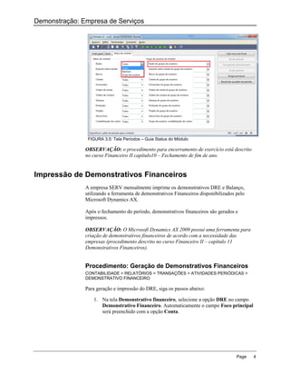 Demonstração: Empresa de Serviços




                FIGURA 3.5: Tela Períodos – Guia Status do Módulo

               OBSERVAÇÃO: o procedimento para encerramento de exercício está descrito
               no curso Financeiro II capítulo10 – Fechamento de fim de ano.


Impressão de Demonstrativos Financeiros
               A empresa SERV mensalmente imprime os demonstrativos DRE e Balanço,
               utilizando a ferramenta de demonstrativos Financeiros disponibilizados pelo
               Microsoft Dynamics AX.

               Após o fechamento do período, demonstrativos financeiros são gerados e
               impressos.

               OBSERVAÇÃO: O Microsoft Dynamics AX 2009 possui uma ferramenta para
               criação de demonstrativos financeiros de acordo com a necessidade das
               empresas (procedimento descrito no curso Financeiro II – capítulo 11
               Demonstrativos Financeiros).


               Procedimento: Geração de Demonstrativos Financeiros
               CONTABILIDADE > RELATÓRIOS > TRANSAÇÕES > ATIVIDADES PERIÓDICAS >
               DEMONSTRATIVO FINANCEIRO

               Para geração e impressão do DRE, siga os passos abaixo:

                   1. Na tela Demonstrativo financeiro, selecione a opção DRE no campo
                      Demonstrativo Financeiro. Automaticamente o campo Foco principal
                      será preenchido com a opção Conta.




                                                                                      Page   4
 