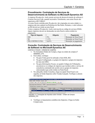 Capítulo 1: Cenários

Procedimento: Contratação de Serviços de
Desenvolvimento de Software no Microsoft Dynamics AX
A empresa Woodpecker Audio presta serviços de desenvolvimento de software à
Contoso Services Ltda. quando necessário. Geralmente, suas notas fiscais são
superiores a R$ 5.000,01.
As notas fiscais emitidas pela Woodpecker são originadas em outra cidade e a
empresa não tem cadastro na Prefeitura de São Paulo. Portanto, o valor referente
ao ISS deverá ser retido na nota fiscal.
Como a empresa Woodpecker Audio está inscrita no código de serviços 02666,
alguns impostos devem ser destacados na nota fiscal e outros retidos no
pagamento.
    Tipo de Imposto                  Alíquota                 Pagamento
ISS                         5%                         Retenção na Nota Fiscal
IR                          1,5%                       Retenção na Nota Fiscal
PIS, COFINS E CSLL          4,65%                      Retenção no pagamento

Consulta: Contratação de Serviços de Desenvolvimento
de Software no Microsoft Dynamics AX
CONTAS A PAGAR > ORDEM DE COMPRA
    1. No formulário Ordem de Compra, clique na ordem de compra nº
       00000002_078.
    2. Em Linhas, verifique:
        Na guia Visão geral foi utilizado o Item SER_002;
        Na guia Configuração, os grupos de impostos e grupos de impostos
           do item são G002;
        Na guia Informações Fiscais, no quadro Códigos de Tributações,
           encontram-se os códigos de impostos que incidem sobre o serviço de
           consultoria contratado (de acordo com os grupos de impostos
           selecionados) que serão retidos na Nota Fiscal.
    3. No cabeçalho, botão Consultas, clique na opção Nota Fiscal e em
       seguida, no botão Impostos sobre Vendas Lançado. Verifique o cálculo
       dos impostos.




 FIGURA 1.5: Transações de Impostos sobre Vendas – Ordem de Compra
 00000002_078

    4. Verifique os lançamentos contábeis dos Impostos. Clique no botão
       Comprovante.




                                                                        Page       5
 