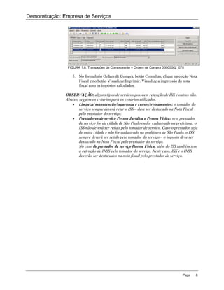 Demonstração: Empresa de Serviços




                FIGURA 1.6: Transações de Comprovante – Ordem de Compra 00000002_078

                   5. No formulário Ordem de Compra, botão Consultas, clique na opção Nota
                      Fiscal e no botão Visualizar/Imprimir. Visualize a impressão da nota
                      fiscal com os impostos calculados.

               OBSERVAÇÃO: alguns tipos de serviços possuem retenção de ISS e outros não.
               Abaixo, seguem os critérios para os cenários utilizados:
                   Limpeza/ manutenção/segurança e cursos/treinamentos: o tomador do
                       serviço sempre deverá reter o ISS – deve ser destacado na Nota Fiscal
                       pelo prestador do serviço;
                   Prestadores de serviço Pessoa Jurídica e Pessoa Física: se o prestador
                       de serviço for da cidade de São Paulo ou for cadastrado na prefeitura, o
                       ISS não deverá ser retido pelo tomador de serviço. Caso o prestador seja
                       de outra cidade e não for cadastrado na prefeitura de São Paulo, o ISS
                       sempre deverá ser retido pelo tomador do serviço – o imposto deve ser
                       destacado na Nota Fiscal pelo prestador do serviço.
                       No caso de prestador de serviço Pessoa Física, além do ISS também tem
                       a retenção de INSS pelo tomador do serviço. Neste caso, ISS e o INSS
                       deverão ser destacados na nota fiscal pelo prestador de serviço.




                                                                                     Page    6
 