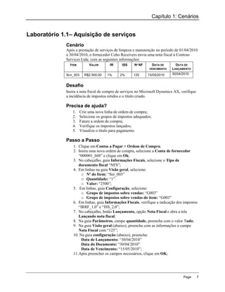 Capítulo 1: Cenários


Laboratório 1.1– Aquisição de serviços
             Cenário
             Após a prestação de serviços de limpeza e manutenção no período de 01/04/2010
             a 30/04/2010, o fornecedor Coho Receivers envia uma nota fiscal à Contoso
             Services Ltda. com as seguintes informações:
               ITEM         VALOR       IR     ISS     Nº NF     DATA DE      DATA DE
                                                               VENCIMENTO   LANÇAMENTO
             SER_003     R$2.500,00    1%     2%      125      15/05/2010   30/04/2010


             Desafio
             Insira a nota fiscal de compra de serviços no Microsoft Dynamics AX, verifique
             a incidência de impostos retidos e o título criado.

             Precisa de ajuda?
                1.     Crie uma nova linha de ordem de compra;
                2.     Selecione os grupos de impostos adequados;
                3.     Fature a ordem de compra;
                4.     Verifique os impostos lançados;
                5.     Visualize o título para pagamento.

             Passo a Passo
                 1. Clique em Contas a Pagar > Ordem de Compra;
                 2. Insira uma nova ordem de compra, selecione a Conta de fornecedor
                     “000001_048” e clique em Ok;
                 3. No cabeçalho, guia Informações Fiscais, selecione o Tipo de
                     documento fiscal “NFS”;
                 4. Em linhas na guia Visão geral, selecione:
                       o Nº do Item: “Ser_003”
                       o Quantidade: “1”
                       o Valor: “2500”;
                 5. Em linhas, guia Configuração, selecione:
                       o Grupo de impostos sobre vendas: “G003”
                       o Grupo de impostos sobre vendas do item: “G003”
                 6. Em linhas, guia Informações Fiscais, verifique a indicação dos impostos
                     “IRRF_1,0” e “ISS_2,0”;
                 7. No cabeçalho, botão Lançamento, opção Nota Fiscal e abra a tela
                     Lançando nota fiscal;
                 8. Na guia Parâmetros, campo quantidade, preencha com o valor Tudo;
                 9. Na guia Visão geral (abaixo), preencha com as informações o campo
                     Nota Fiscal com “125”;
                 10. Na guia configuração (abaixo), preencha:
                       Data de Lançamento: “30/04/2010”
                       Data do Documento: “30/04/2010”
                       Data de Vencimento: “15/05/2010”;
                 11. Após preencher os campos necessários, clique em OK;




                                                                                   Page       7
 