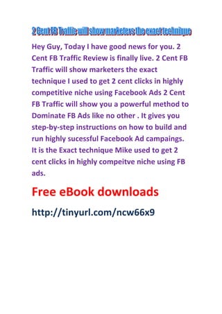 Hey Guy, Today I have good news for you. 2
Cent FB Traffic Review is finally live. 2 Cent FB
Traffic will show marketers the exact
technique I used to get 2 cent clicks in highly
competitive niche using Facebook Ads 2 Cent
FB Traffic will show you a powerful method to
Dominate FB Ads like no other . It gives you
step-by-step instructions on how to build and
run highly sucessful Facebook Ad campaings.
It is the Exact technique Mike used to get 2
cent clicks in highly compeitve niche using FB
ads.
Free eBook downloads
http://tinyurl.com/ncw66x9
 