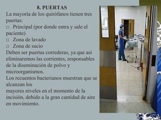 8. PUERTAS
La mayoría de los quirófanos tienen tres
puertas:
□ Principal (por donde entra y sale el
paciente)
□ Zona de lavado
□ Zona de sucio
Deben ser puertas correderas, ya que así
eliminaremos las corrientes, responsables
de la diseminación de polvo y
microorganismos.
Los recuentos bacterianos muestran que se
alcanzan los
mayores niveles en el momento de la
incisión, debido a la gran cantidad de aire
en movimiento.
 