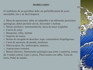 MOBILIARIO
El mobiliario de un quirófano debe ser preferiblemente de acero
inoxidable, liso y de fácil limpieza.
□ Mesa de operaciones: debe ser adaptable a las diferentes posiciones
quirúrgicas; deben permitir elevar, descender e inclinar.
□ Mesas auxiliares: instrumentación, mesa de mayo (cigüeña)
□ Carros de yesos
□ Banquetas, sillas, tarimas
□ Soportes de sueros
□ Bolsas de recogida de desechos, ropa, contenedores biopeligrosos.
□ Carro de anestesia, de parada, monitores.
□ Microscopios, Rx, endoscopios, motores...
□ Aspiraciones centrales
□ Bisturí eléctrico: Instrumento quirúrgico que corta y cauteriza, consta
de: Unidad central, Lápiz o pinza, Placa neutra con cable, Toma de
tierra, Pedal de mando,
 
