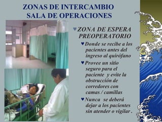 ZONAS DE INTERCAMBIO
SALA DE OPERACIONES
ZONA DE ESPERA
PREOPERATORIO
Donde se recibe a los
pacientes antes del
ingreso al quirófano
Provee un sitio
seguro para el
paciente y evite la
obstrucción de
corredores con
camas / camillas
Nunca se deberá
dejar a los pacientes
sin atender o vigilar .
 